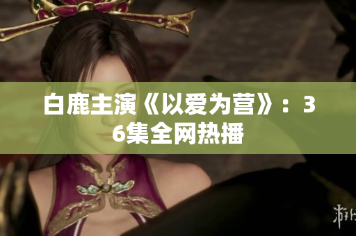 白鹿主演《以爱为营》：36集全网热播
