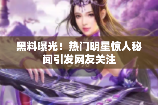 黑料曝光！热门明星惊人秘闻引发网友关注