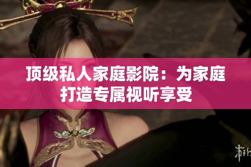 顶级私人家庭影院：为家庭打造专属视听享受