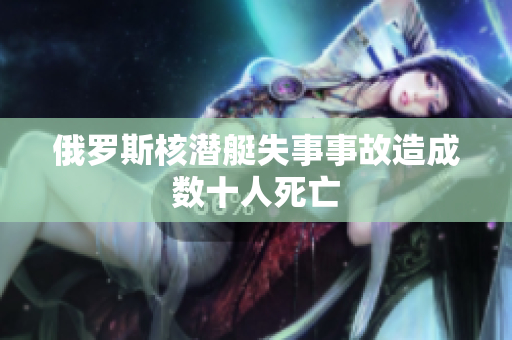 俄罗斯核潜艇失事事故造成数十人死亡