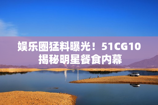娱乐圈猛料曝光！51CG10 揭秘明星餐食内幕