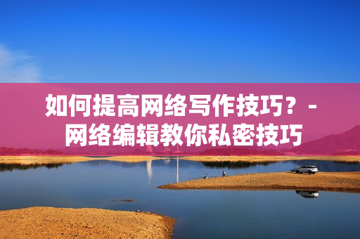 如何提高网络写作技巧？- 网络编辑教你私密技巧