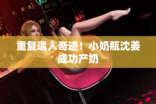 重复造人奇迹！小奶瓶沈姜成功产奶