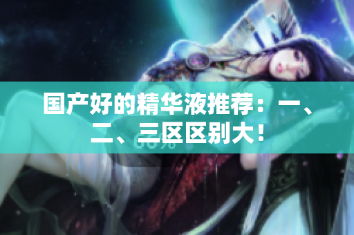 国产好的精华液推荐：一、二、三区区别大！