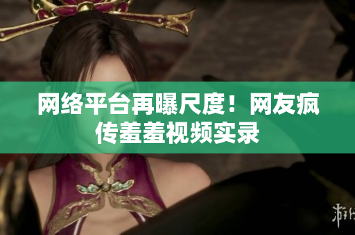 网络平台再曝尺度！网友疯传羞羞视频实录