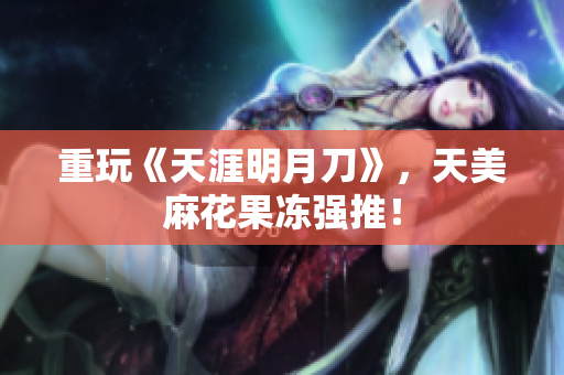 重玩《天涯明月刀》，天美麻花果冻强推！