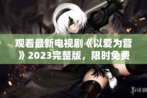 观看最新电视剧《以爱为营》2023完整版，限时免费！
