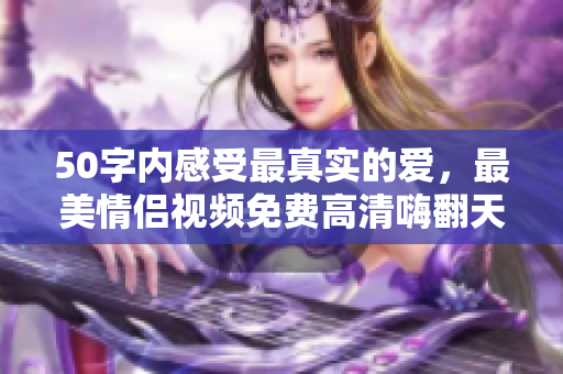 50字内感受最真实的爱，最美情侣视频免费高清嗨翻天