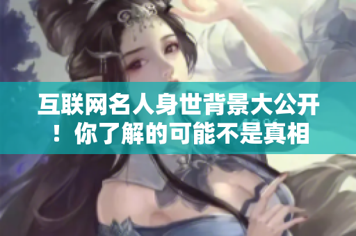互联网名人身世背景大公开！你了解的可能不是真相