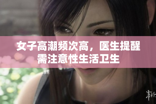 女子高潮频次高，医生提醒需注意性生活卫生