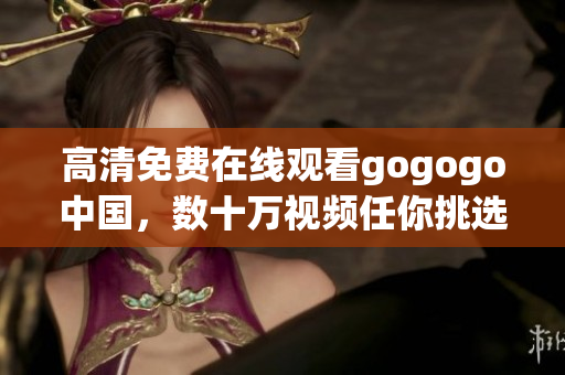 高清免费在线观看gogogo中国，数十万视频任你挑选！