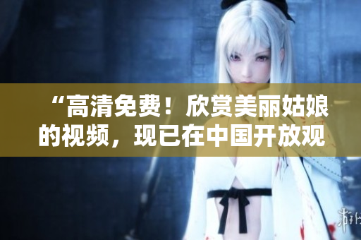 “高清免费！欣赏美丽姑娘的视频，现已在中国开放观看”