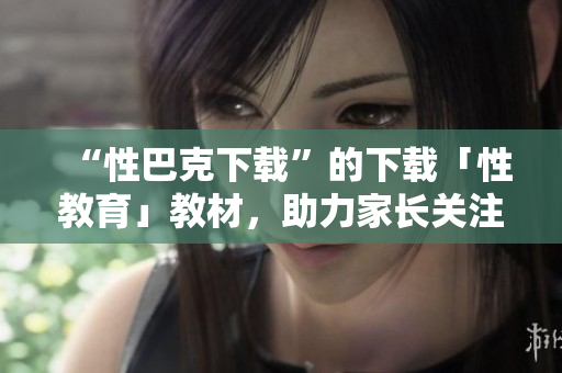 “性巴克下载”的下载「性教育」教材，助力家长关注孩子全面成长！