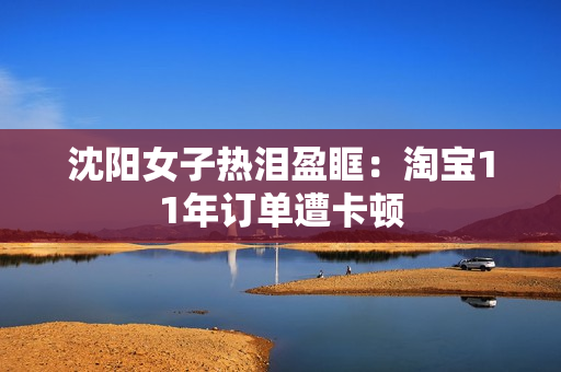 沈阳女子热泪盈眶：淘宝11年订单遭卡顿