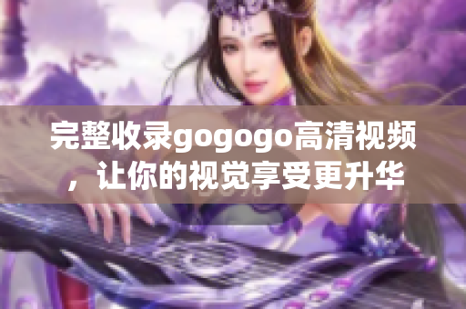 完整收录gogogo高清视频，让你的视觉享受更升华