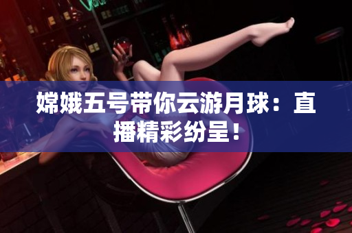 嫦娥五号带你云游月球：直播精彩纷呈！
