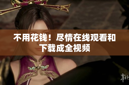 不用花钱！尽情在线观看和下载成全视频