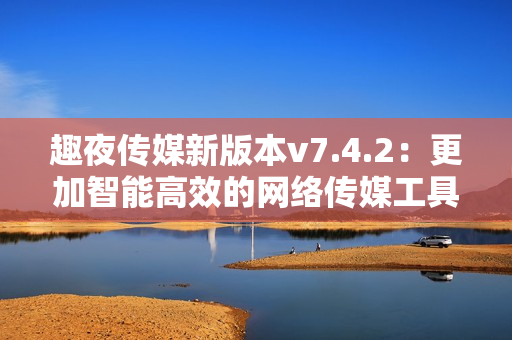 趣夜传媒新版本v7.4.2：更加智能高效的网络传媒工具