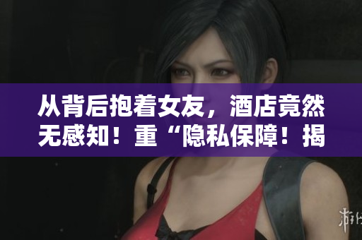 从背后抱着女友，酒店竟然无感知！重“隐私保障！揭秘欲望酒店内部运营”