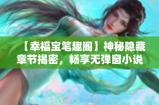 【幸福宝笔趣阁】神秘隐藏章节揭密，畅享无弹窗小说！