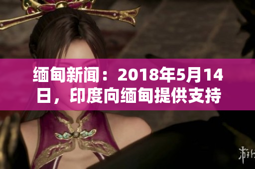 缅甸新闻：2018年5月14日，印度向缅甸提供支持