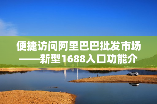 便捷访问阿里巴巴批发市场——新型1688入口功能介绍