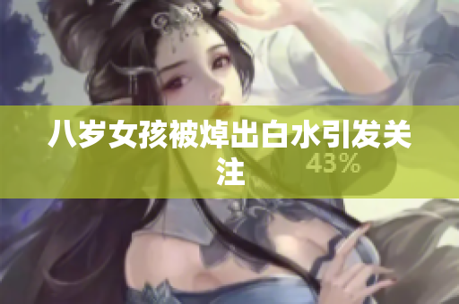 八岁女孩被焯出白水引发关注