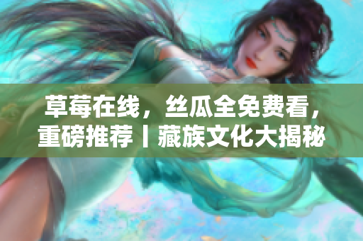 草莓在线，丝瓜全免费看，重磅推荐丨藏族文化大揭秘