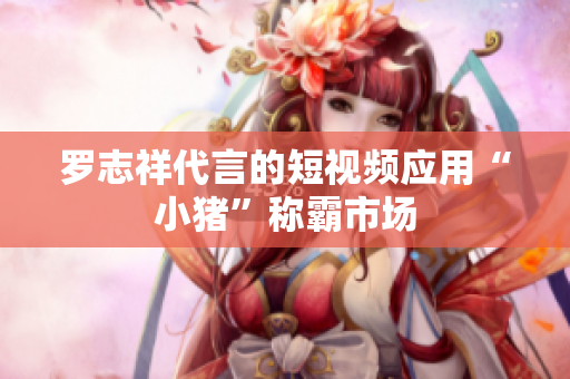 罗志祥代言的短视频应用“小猪”称霸市场