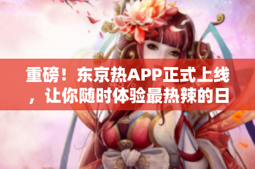 重磅！东京热APP正式上线，让你随时体验最热辣的日本风情！