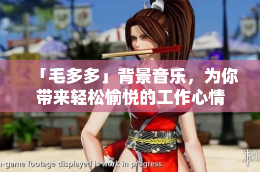 「毛多多」背景音乐，为你带来轻松愉悦的工作心情