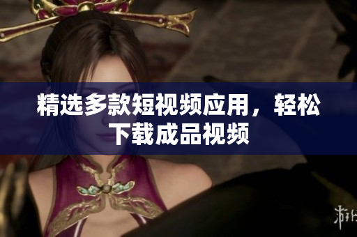 精选多款短视频应用，轻松下载成品视频