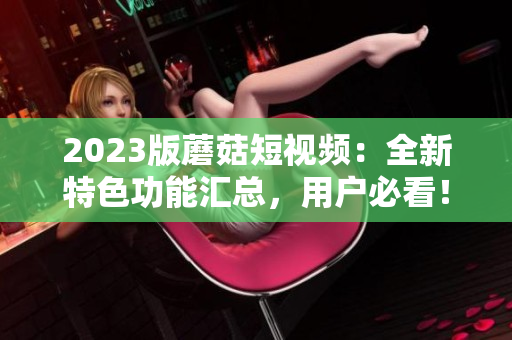 2023版蘑菇短视频：全新特色功能汇总，用户必看！