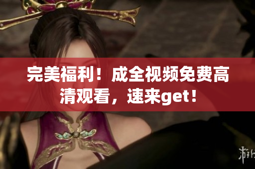 完美福利！成全视频免费高清观看，速来get！