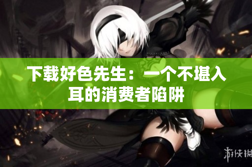 下载好色先生：一个不堪入耳的消费者陷阱