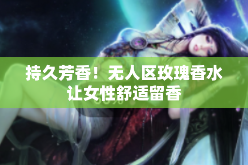 持久芳香！无人区玫瑰香水让女性舒适留香