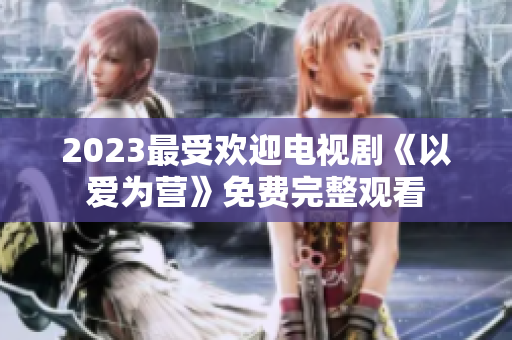 2023最受欢迎电视剧《以爱为营》免费完整观看