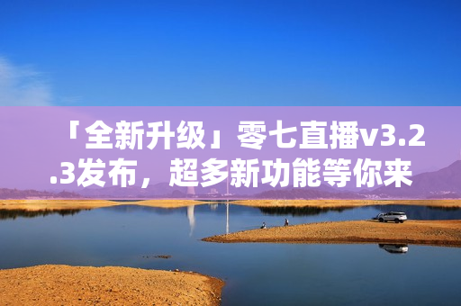 「全新升级」零七直播v3.2.3发布，超多新功能等你来体验！