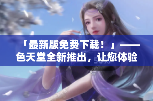 「最新版免费下载！」——色天堂全新推出，让您体验超乎寻常的高清电影之旅！