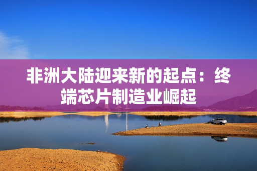 非洲大陆迎来新的起点：终端芯片制造业崛起