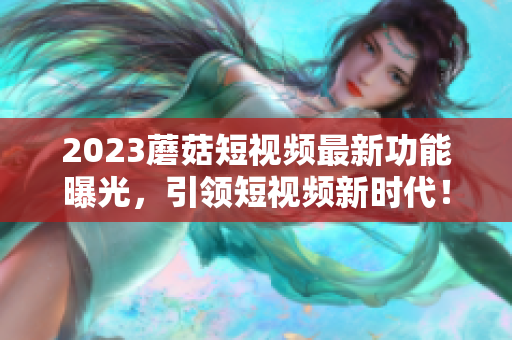 2023蘑菇短视频最新功能曝光，引领短视频新时代！