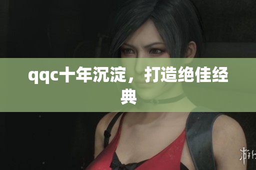 qqc十年沉淀，打造绝佳经典