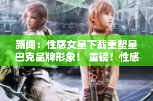 新闻：性感女星下载重塑星巴克品牌形象！ 重磅！性感女星助力星巴克品牌更新！