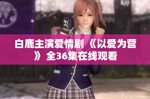 白鹿主演爱情剧 《以爱为营》 全36集在线观看