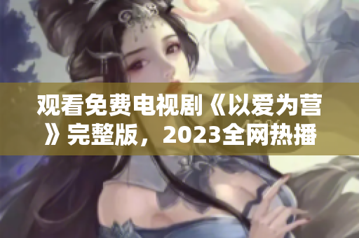 观看免费电视剧《以爱为营》完整版，2023全网热播！