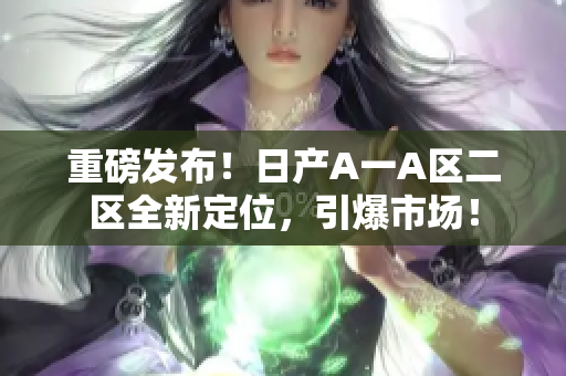 重磅发布！日产A一A区二区全新定位，引爆市场！