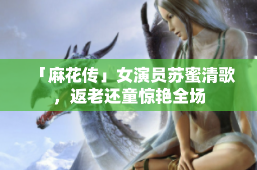 「麻花传」女演员苏蜜清歌，返老还童惊艳全场
