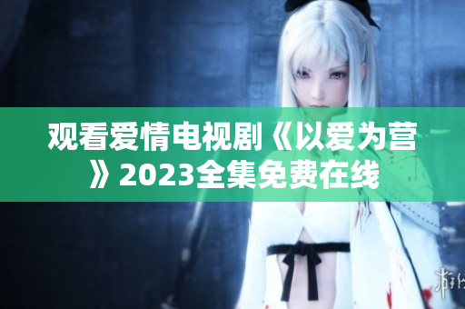 观看爱情电视剧《以爱为营》2023全集免费在线