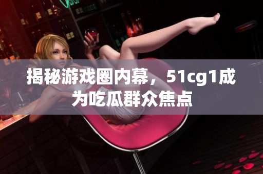 揭秘游戏圈内幕，51cg1成为吃瓜群众焦点