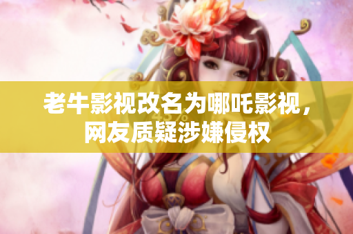 老牛影视改名为哪吒影视，网友质疑涉嫌侵权